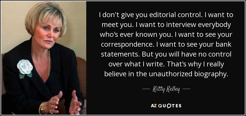 I don't give you editorial control. I want to meet you. I want to interview everybody who's ever known you. I want to see your correspondence. I want to see your bank statements. But you will have no control over what I write. That's why I really believe in the unauthorized biography. - Kitty Kelley