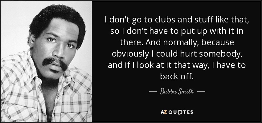 I don't go to clubs and stuff like that, so I don't have to put up with it in there. And normally, because obviously I could hurt somebody, and if I look at it that way, I have to back off. - Bubba Smith