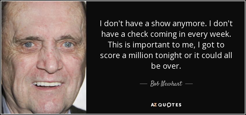 I don't have a show anymore. I don't have a check coming in every week. This is important to me, I got to score a million tonight or it could all be over. - Bob Newhart