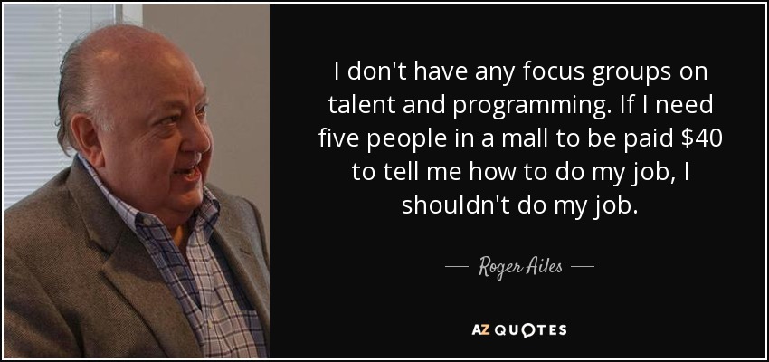 I don't have any focus groups on talent and programming. If I need five people in a mall to be paid $40 to tell me how to do my job, I shouldn't do my job. - Roger Ailes