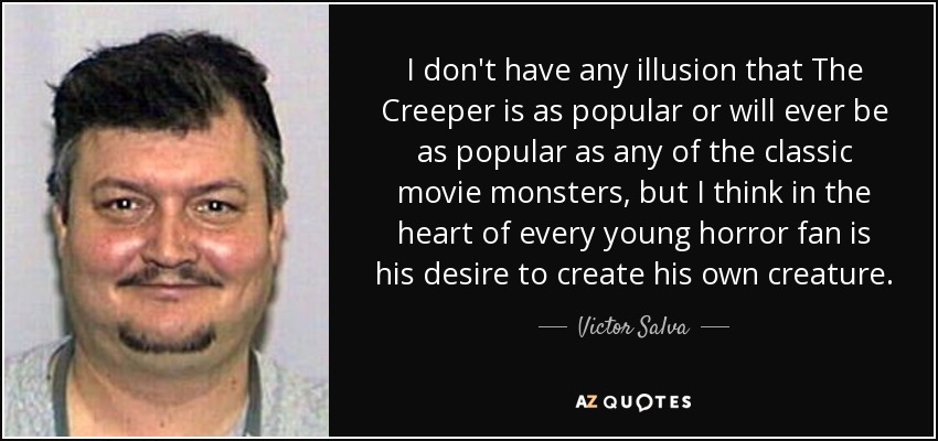 I don't have any illusion that The Creeper is as popular or will ever be as popular as any of the classic movie monsters, but I think in the heart of every young horror fan is his desire to create his own creature. - Victor Salva