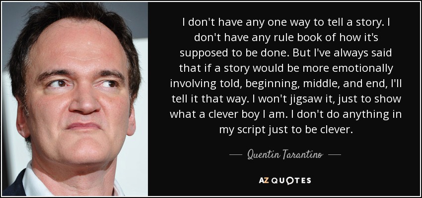 I don't have any one way to tell a story. I don't have any rule book of how it's supposed to be done. But I've always said that if a story would be more emotionally involving told, beginning, middle, and end, I'll tell it that way. I won't jigsaw it, just to show what a clever boy I am. I don't do anything in my script just to be clever. - Quentin Tarantino