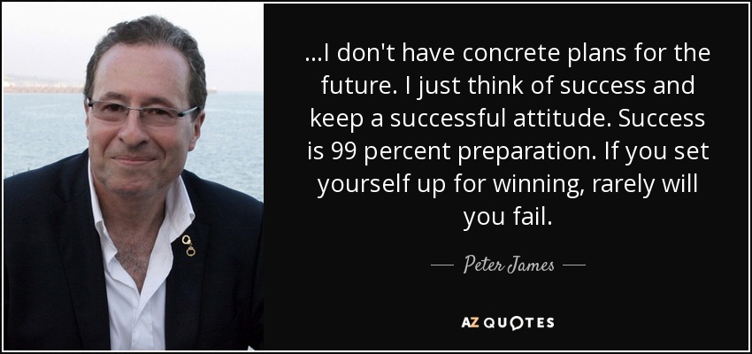 ...I don't have concrete plans for the future. I just think of success and keep a successful attitude. Success is 99 percent preparation. If you set yourself up for winning, rarely will you fail. - Peter James