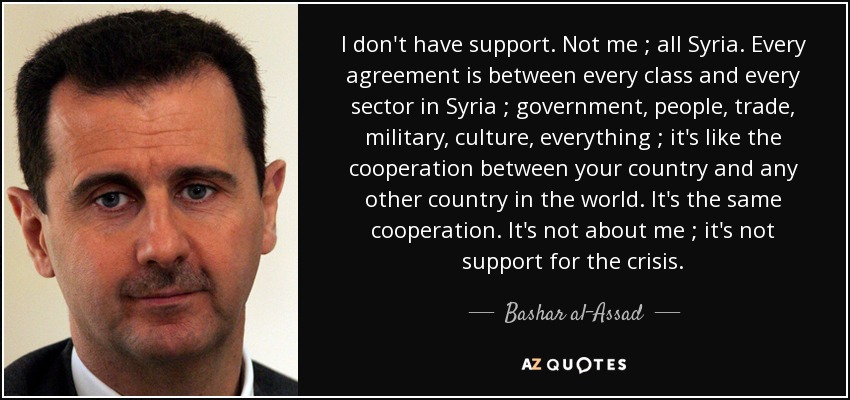 I don't have support. Not me ; all Syria. Every agreement is between every class and every sector in Syria ; government, people, trade, military, culture, everything ; it's like the cooperation between your country and any other country in the world. It's the same cooperation. It's not about me ; it's not support for the crisis. - Bashar al-Assad