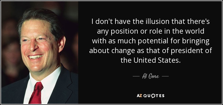 I don't have the illusion that there's any position or role in the world with as much potential for bringing about change as that of president of the United States. - Al Gore