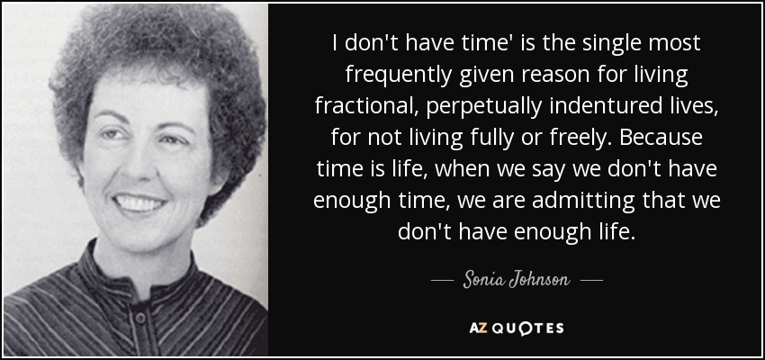 I don't have time' is the single most frequently given reason for living fractional, perpetually indentured lives, for not living fully or freely. Because time is life, when we say we don't have enough time, we are admitting that we don't have enough life. - Sonia Johnson