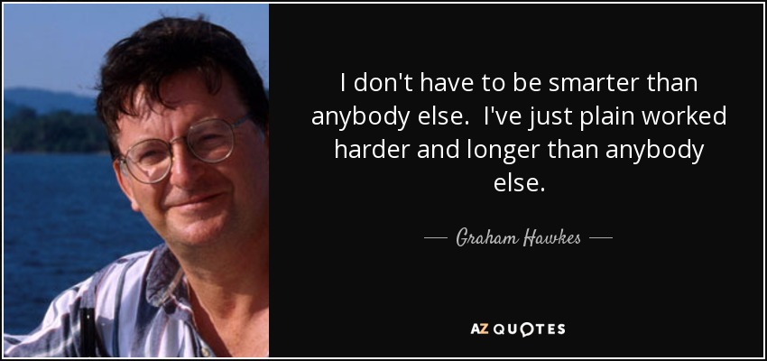 I don't have to be smarter than anybody else. I've just plain worked harder and longer than anybody else. - Graham Hawkes