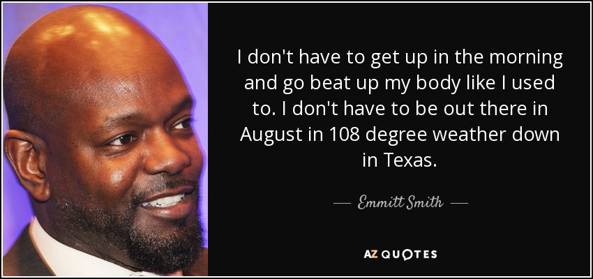 I don't have to get up in the morning and go beat up my body like I used to. I don't have to be out there in August in 108 degree weather down in Texas. - Emmitt Smith