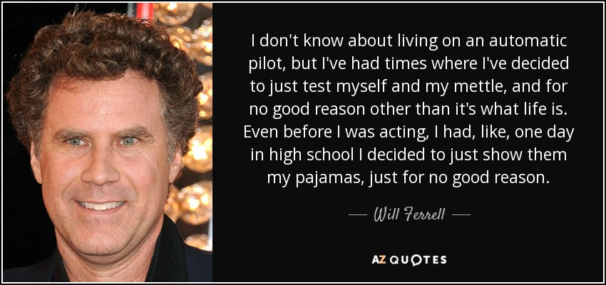 I don't know about living on an automatic pilot, but I've had times where I've decided to just test myself and my mettle, and for no good reason other than it's what life is. Even before I was acting, I had, like, one day in high school I decided to just show them my pajamas, just for no good reason. - Will Ferrell