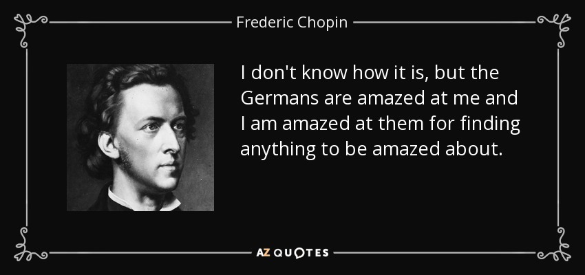 I don't know how it is, but the Germans are amazed at me and I am amazed at them for finding anything to be amazed about. - Frederic Chopin