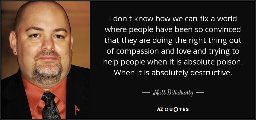 I don't know how we can fix a world where people have been so convinced that they are doing the right thing out of compassion and love and trying to help people when it is absolute poison. When it is absolutely destructive. - Matt Dillahunty