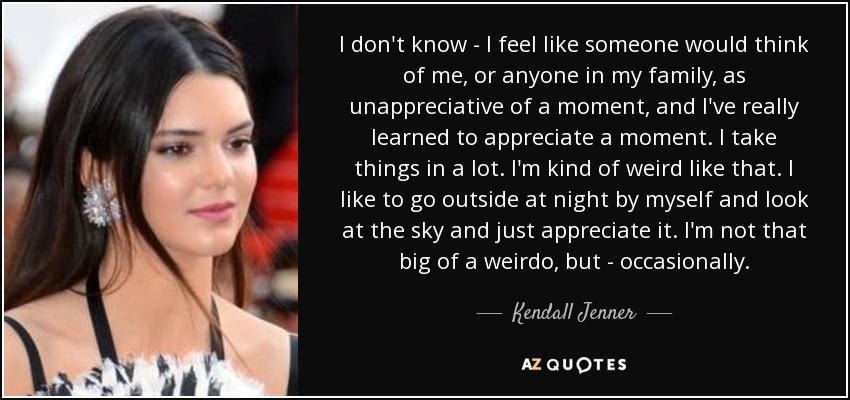 I don't know - I feel like someone would think of me, or anyone in my family, as unappreciative of a moment, and I've really learned to appreciate a moment. I take things in a lot. I'm kind of weird like that. I like to go outside at night by myself and look at the sky and just appreciate it. I'm not that big of a weirdo, but - occasionally. - Kendall Jenner