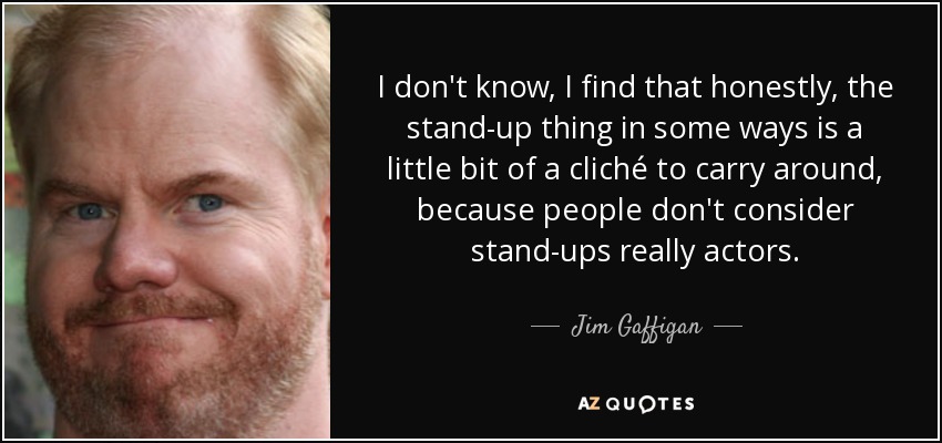 No sé, creo que, sinceramente, lo de los monologuistas es un poco tópico, porque la gente no considera que los monologuistas sean realmente actores. - Jim Gaffigan