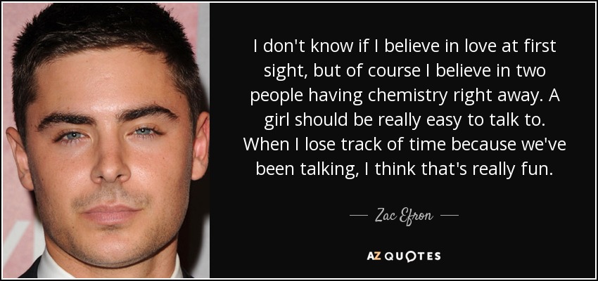 I don't know if I believe in love at first sight, but of course I believe in two people having chemistry right away. A girl should be really easy to talk to. When I lose track of time because we've been talking, I think that's really fun. - Zac Efron