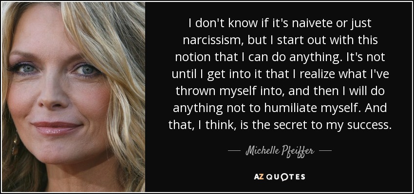 I don't know if it's naivete or just narcissism, but I start out with this notion that I can do anything. It's not until I get into it that I realize what I've thrown myself into, and then I will do anything not to humiliate myself. And that, I think, is the secret to my success. - Michelle Pfeiffer