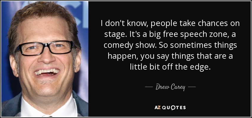 I don't know, people take chances on stage. It's a big free speech zone, a comedy show. So sometimes things happen, you say things that are a little bit off the edge. - Drew Carey