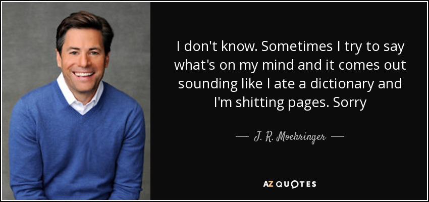 I don't know. Sometimes I try to say what's on my mind and it comes out sounding like I ate a dictionary and I'm shitting pages. Sorry - J. R. Moehringer