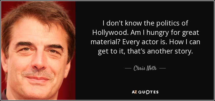 I don't know the politics of Hollywood. Am I hungry for great material? Every actor is. How I can get to it, that's another story. - Chris Noth