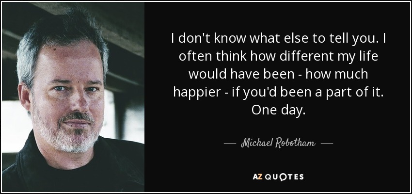 I don't know what else to tell you. I often think how different my life would have been - how much happier - if you'd been a part of it. One day. - Michael Robotham