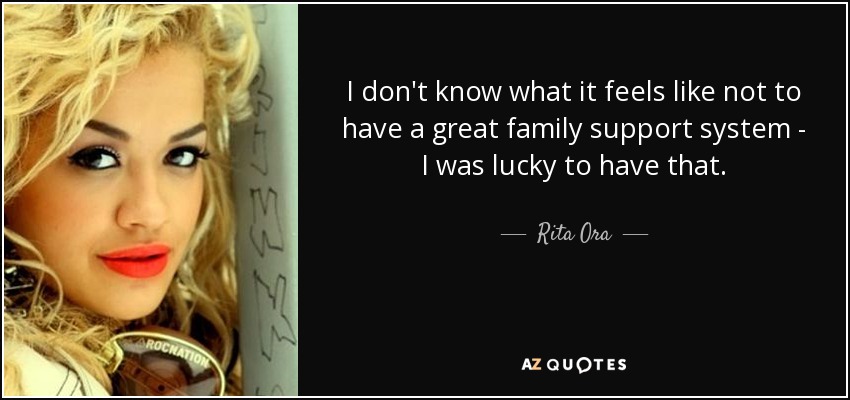 I don't know what it feels like not to have a great family support system - I was lucky to have that. - Rita Ora