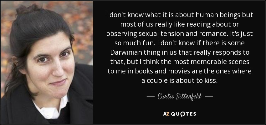 I don't know what it is about human beings but most of us really like reading about or observing sexual tension and romance. It's just so much fun. I don't know if there is some Darwinian thing in us that really responds to that, but I think the most memorable scenes to me in books and movies are the ones where a couple is about to kiss. - Curtis Sittenfeld