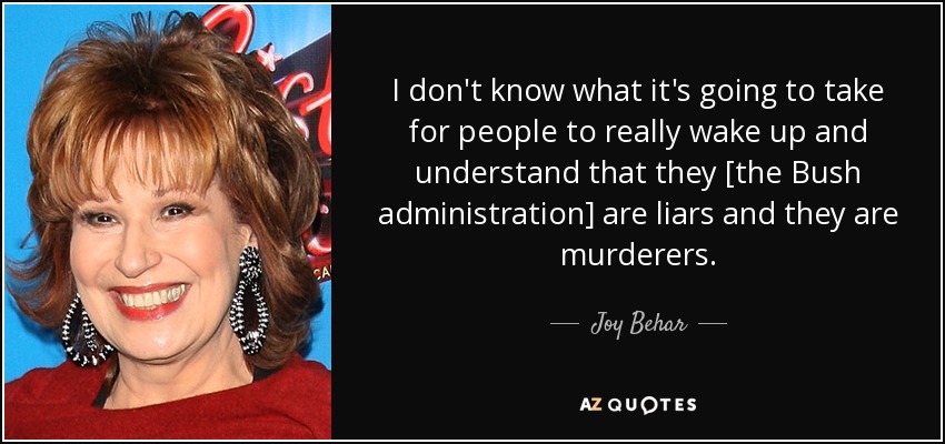 I don't know what it's going to take for people to really wake up and understand that they [the Bush administration] are liars and they are murderers. - Joy Behar