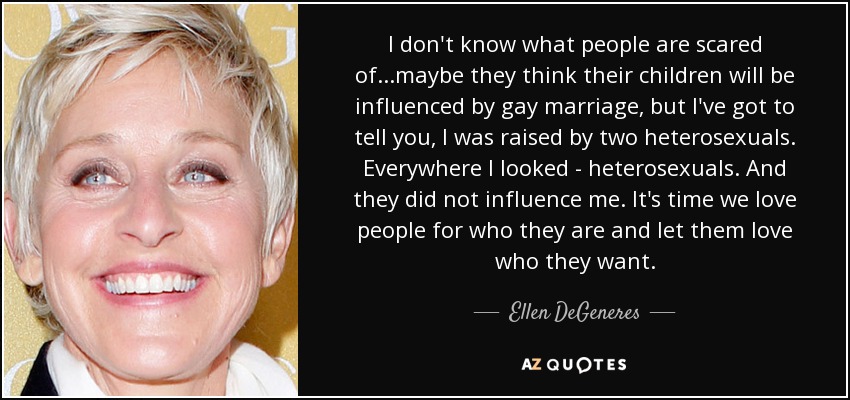 I don't know what people are scared of...maybe they think their children will be influenced by gay marriage, but I've got to tell you, I was raised by two heterosexuals. Everywhere I looked - heterosexuals. And they did not influence me. It's time we love people for who they are and let them love who they want. - Ellen DeGeneres