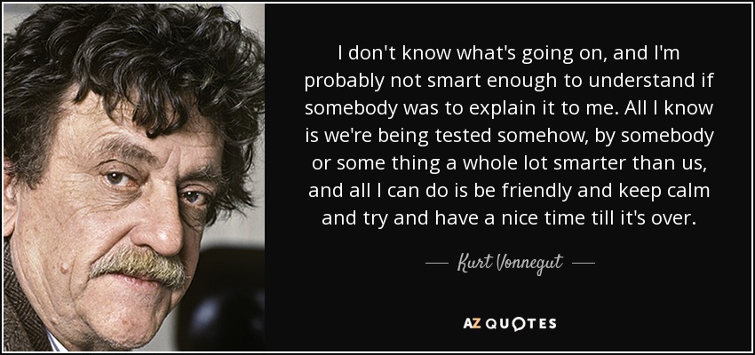 I don't know what's going on, and I'm probably not smart enough to understand if somebody was to explain it to me. All I know is we're being tested somehow, by somebody or some thing a whole lot smarter than us, and all I can do is be friendly and keep calm and try and have a nice time till it's over. - Kurt Vonnegut