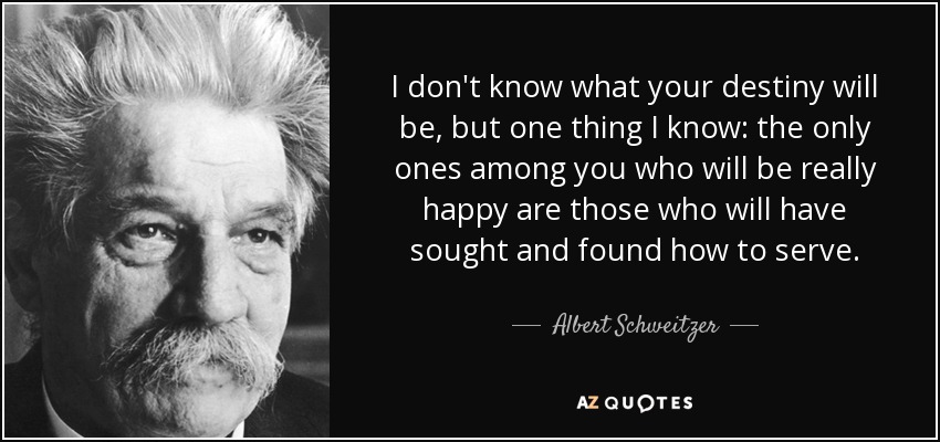 No sé cuál será vuestro destino, pero una cosa sé: los únicos entre vosotros que serán realmente felices son los que habrán buscado y encontrado cómo servir. - Albert Schweitzer