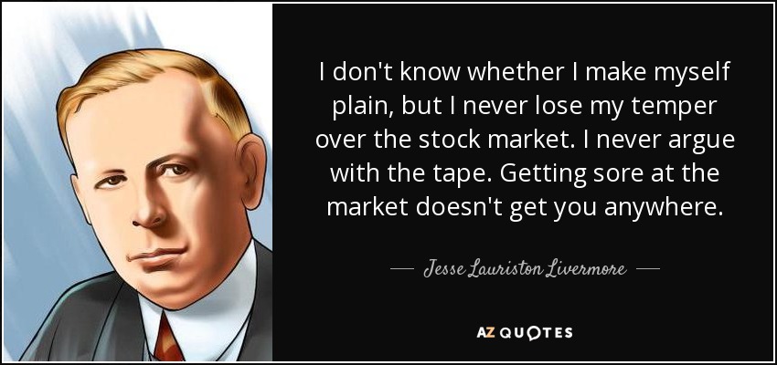 I don't know whether I make myself plain, but I never lose my temper over the stock market. I never argue with the tape. Getting sore at the market doesn't get you anywhere. - Jesse Lauriston Livermore