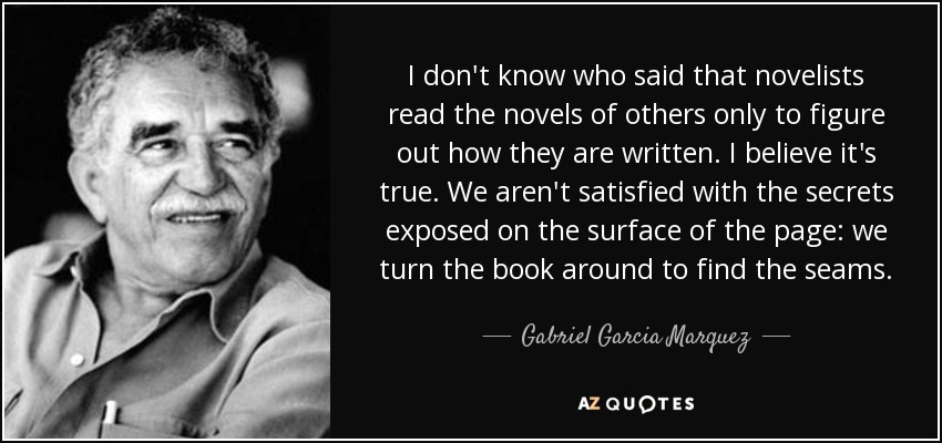 I don't know who said that novelists read the novels of others only to figure out how they are written. I believe it's true. We aren't satisfied with the secrets exposed on the surface of the page: we turn the book around to find the seams. - Gabriel Garcia Marquez