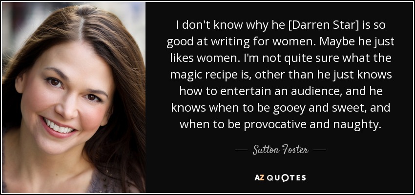 No sé por qué [Darren Star] es tan bueno escribiendo para mujeres. Quizá simplemente le gustan las mujeres. No estoy muy seguro de cuál es la receta mágica, aparte de que sabe cómo entretener al público, y sabe cuándo ser empalagoso y dulce, y cuándo ser provocativo y travieso. - Sutton Foster