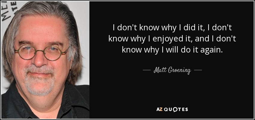 No sé por qué lo hice, no sé por qué lo disfruté y no sé por qué lo volveré a hacer. - Matt Groening