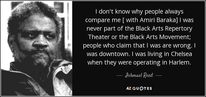 I don't know why people always compare me [ with Amiri Baraka] I was never part of the Black Arts Repertory Theater or the Black Arts Movement; people who claim that I was are wrong. I was downtown. I was living in Chelsea when they were operating in Harlem. - Ishmael Reed