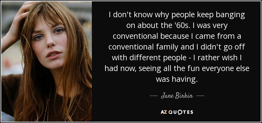 I don't know why people keep banging on about the '60s. I was very conventional because I came from a conventional family and I didn't go off with different people - I rather wish I had now, seeing all the fun everyone else was having. - Jane Birkin