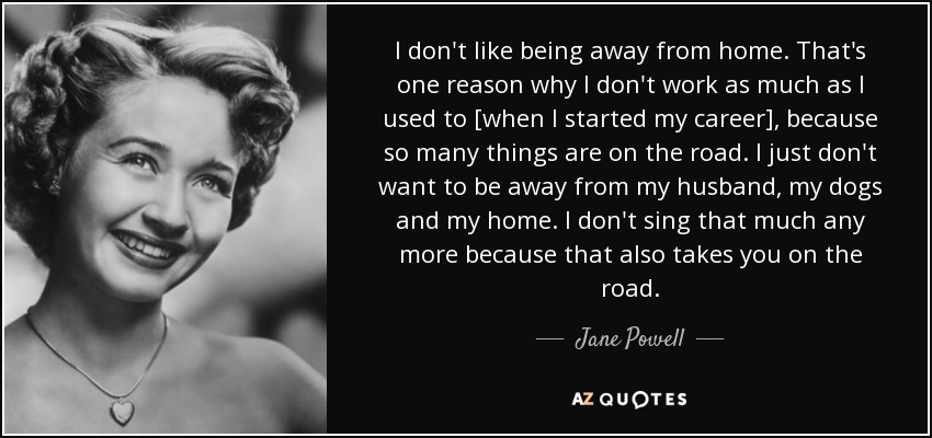 I don't like being away from home. That's one reason why I don't work as much as I used to [when I started my career], because so many things are on the road. I just don't want to be away from my husband, my dogs and my home. I don't sing that much any more because that also takes you on the road. - Jane Powell