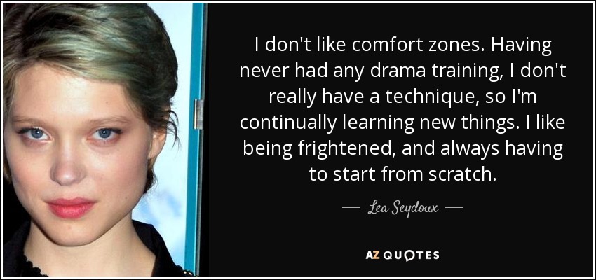 I don't like comfort zones. Having never had any drama training, I don't really have a technique, so I'm continually learning new things. I like being frightened, and always having to start from scratch. - Lea Seydoux