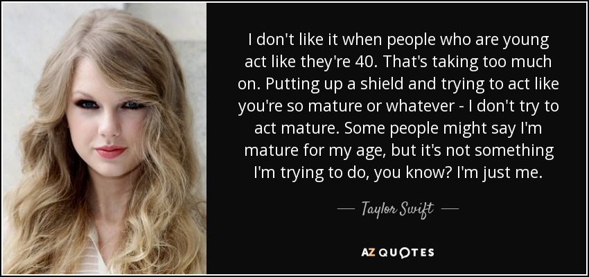 I don't like it when people who are young act like they're 40. That's taking too much on. Putting up a shield and trying to act like you're so mature or whatever - I don't try to act mature. Some people might say I'm mature for my age, but it's not something I'm trying to do, you know? I'm just me. - Taylor Swift