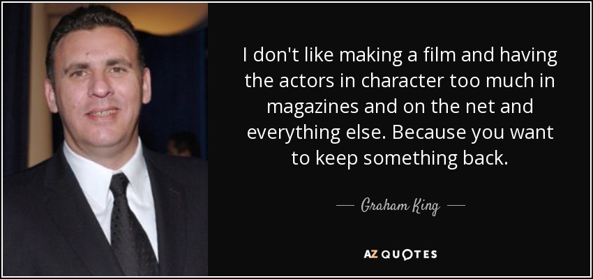 I don't like making a film and having the actors in character too much in magazines and on the net and everything else. Because you want to keep something back. - Graham King