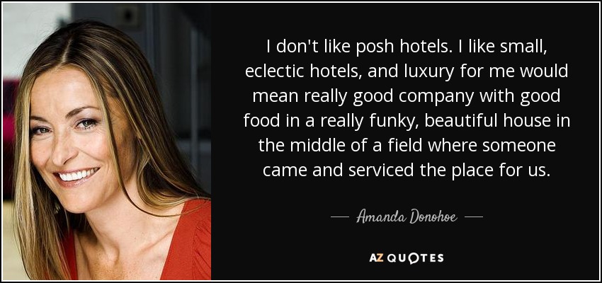 I don't like posh hotels. I like small, eclectic hotels, and luxury for me would mean really good company with good food in a really funky, beautiful house in the middle of a field where someone came and serviced the place for us. - Amanda Donohoe