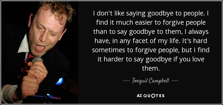 I don't like saying goodbye to people. I find it much easier to forgive people than to say goodbye to them, I always have, in any facet of my life. It's hard sometimes to forgive people, but I find it harder to say goodbye if you love them. - Torquil Campbell