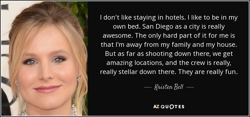 I don't like staying in hotels. I like to be in my own bed. San Diego as a city is really awesome. The only hard part of it for me is that I'm away from my family and my house. But as far as shooting down there, we get amazing locations, and the crew is really, really stellar down there. They are really fun. - Kristen Bell