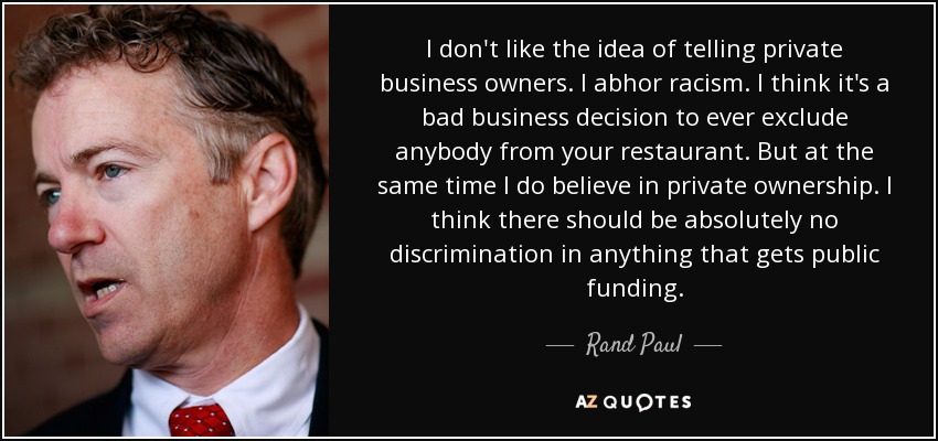 I don't like the idea of telling private business owners. I abhor racism. I think it's a bad business decision to ever exclude anybody from your restaurant. But at the same time I do believe in private ownership. I think there should be absolutely no discrimination in anything that gets public funding. - Rand Paul