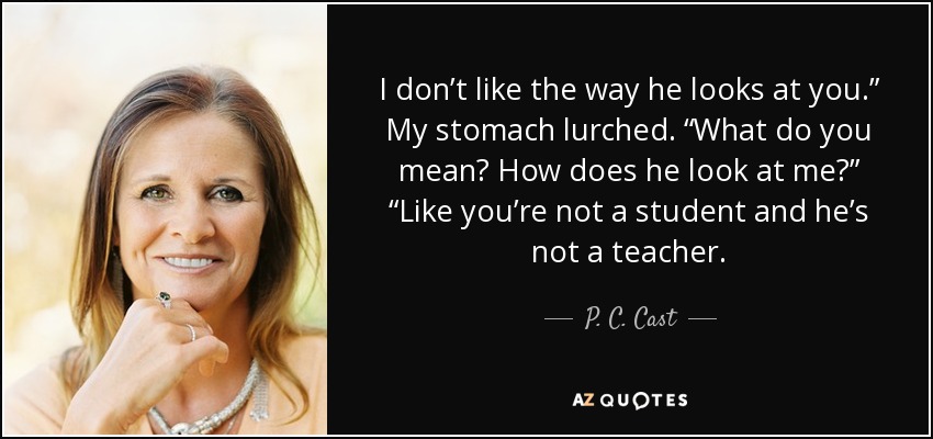 I don’t like the way he looks at you.” My stomach lurched. “What do you mean? How does he look at me?” “Like you’re not a student and he’s not a teacher. - P. C. Cast