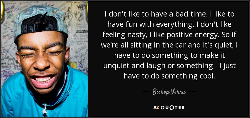 I don't like to have a bad time. I like to have fun with everything. I don't like feeling nasty, I like positive energy. So if we're all sitting in the car and it's quiet, I have to do something to make it unquiet and laugh or something - I just have to do something cool. - Bishop Nehru