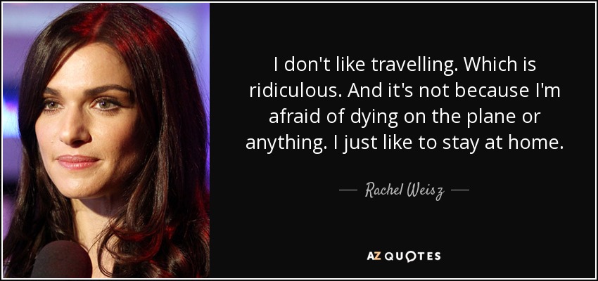 I don't like travelling. Which is ridiculous. And it's not because I'm afraid of dying on the plane or anything. I just like to stay at home. - Rachel Weisz