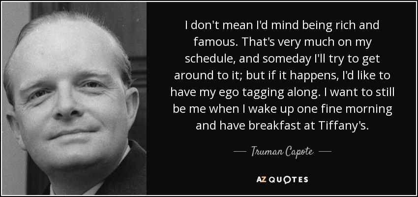 No quiero decir que me importe ser rico y famoso. Eso está en mi agenda, y algún día intentaré conseguirlo; pero si ocurre, me gustaría que mi ego me acompañara. Quiero seguir siendo yo mismo cuando me levante una buena mañana y desayune en Tiffany's. - Truman Capote