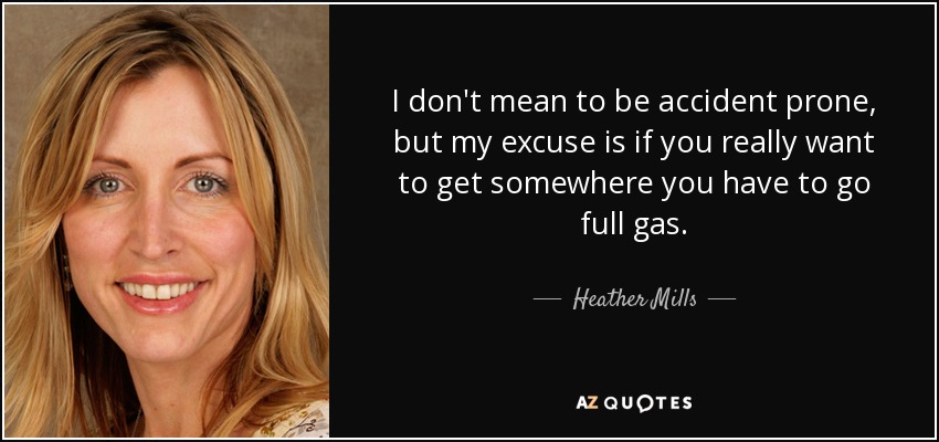 I don't mean to be accident prone, but my excuse is if you really want to get somewhere you have to go full gas. - Heather Mills