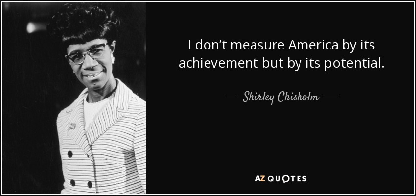 I don’t measure America by its achievement but by its potential. - Shirley Chisholm