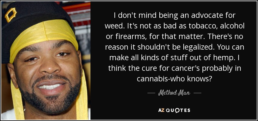 I don't mind being an advocate for weed. It's not as bad as tobacco, alcohol or firearms, for that matter. There's no reason it shouldn't be legalized. You can make all kinds of stuff out of hemp. I think the cure for cancer's probably in cannabis-who knows? - Method Man